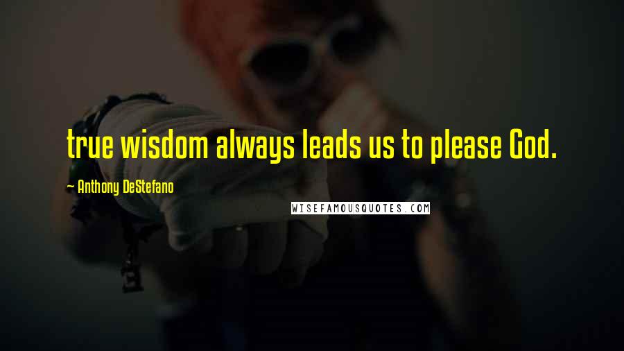 Anthony DeStefano Quotes: true wisdom always leads us to please God.