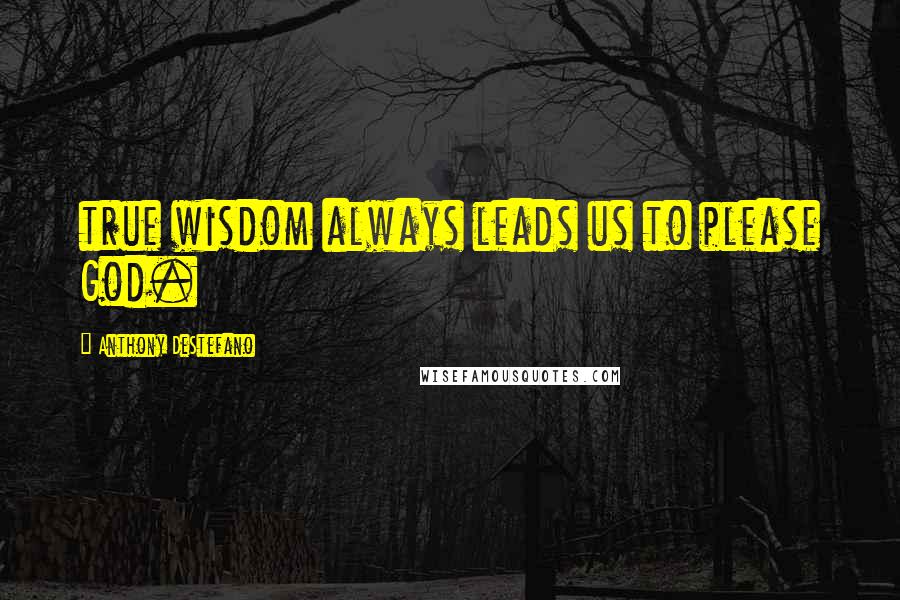 Anthony DeStefano Quotes: true wisdom always leads us to please God.