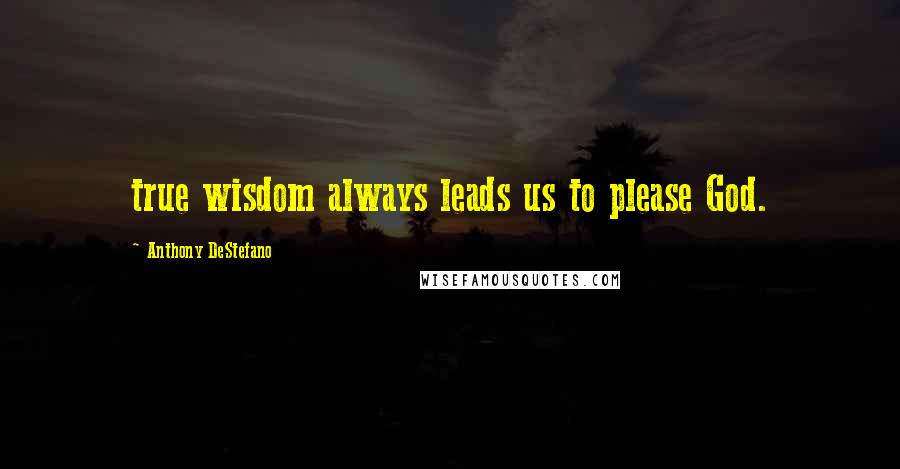 Anthony DeStefano Quotes: true wisdom always leads us to please God.