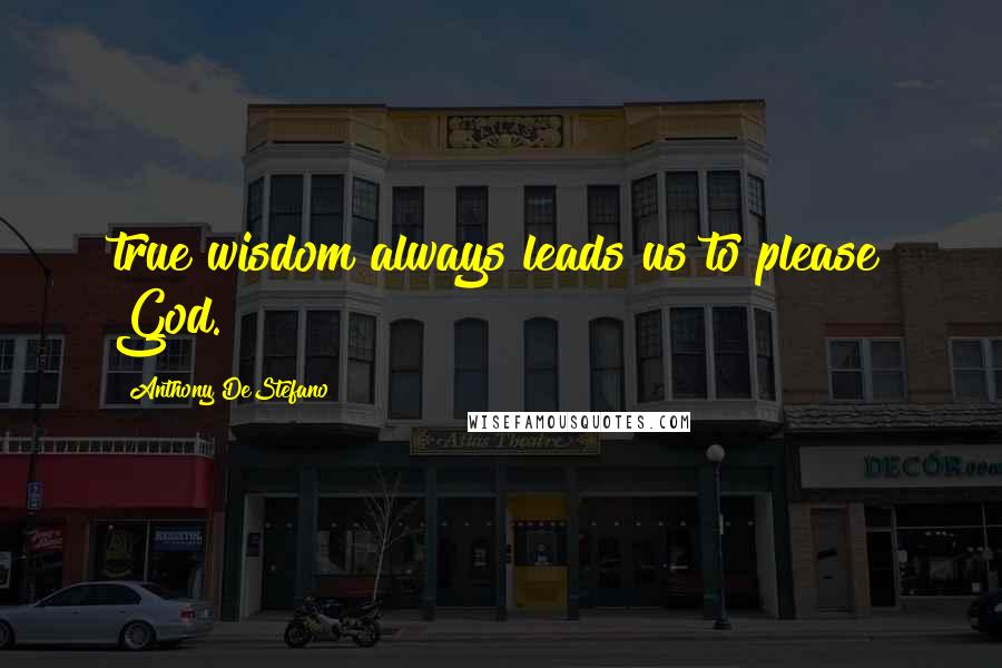 Anthony DeStefano Quotes: true wisdom always leads us to please God.