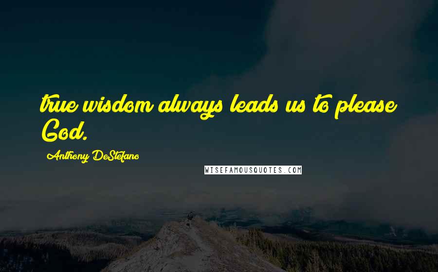 Anthony DeStefano Quotes: true wisdom always leads us to please God.