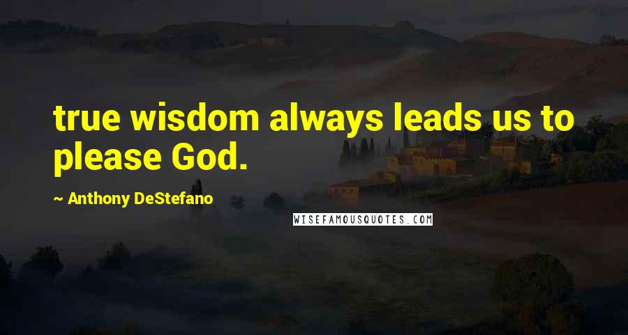 Anthony DeStefano Quotes: true wisdom always leads us to please God.