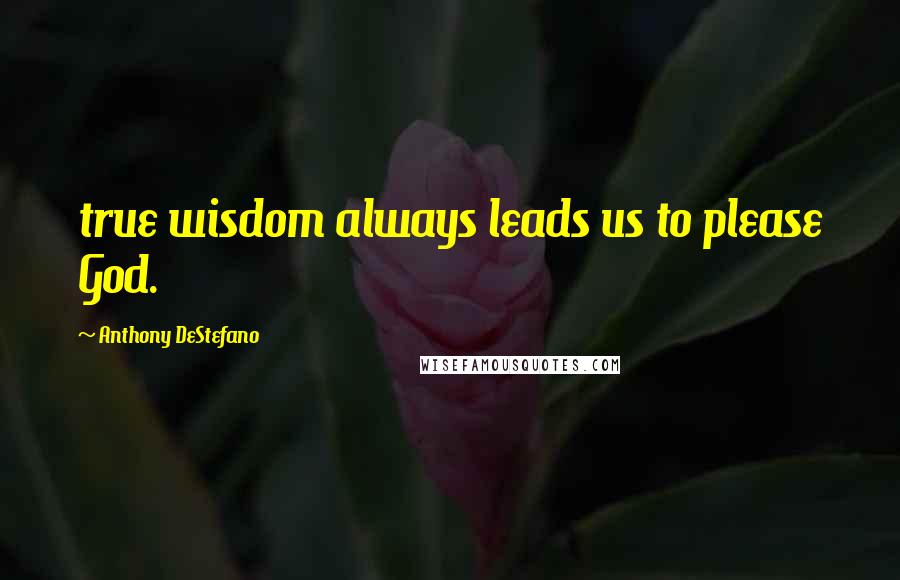 Anthony DeStefano Quotes: true wisdom always leads us to please God.