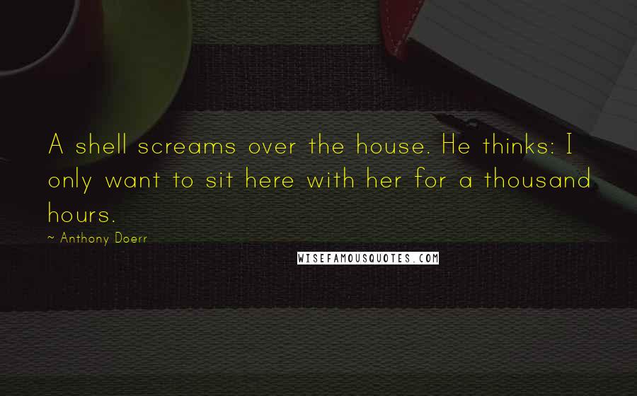 Anthony Doerr Quotes: A shell screams over the house. He thinks: I only want to sit here with her for a thousand hours.