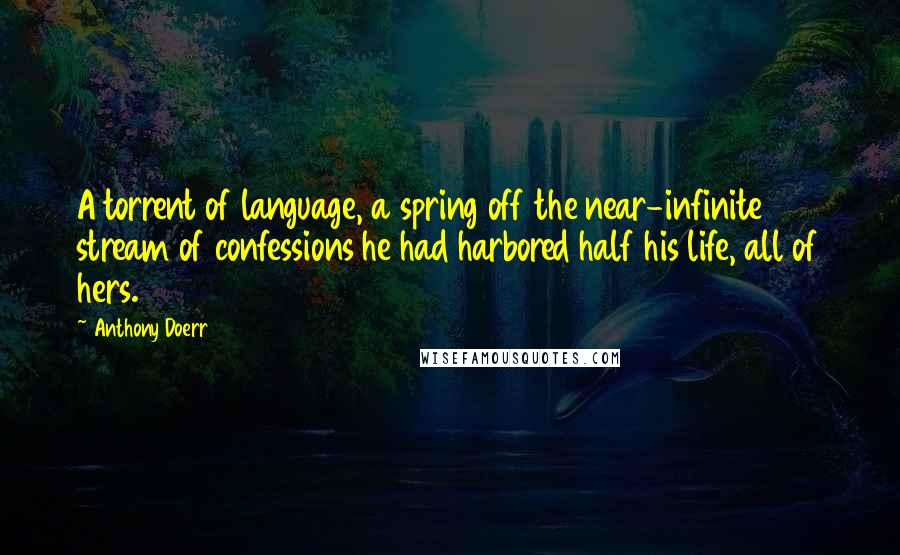 Anthony Doerr Quotes: A torrent of language, a spring off the near-infinite stream of confessions he had harbored half his life, all of hers.