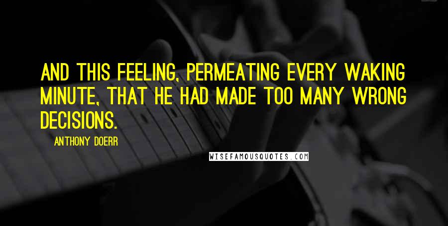 Anthony Doerr Quotes: And this feeling, permeating every waking minute, that he had made too many wrong decisions.