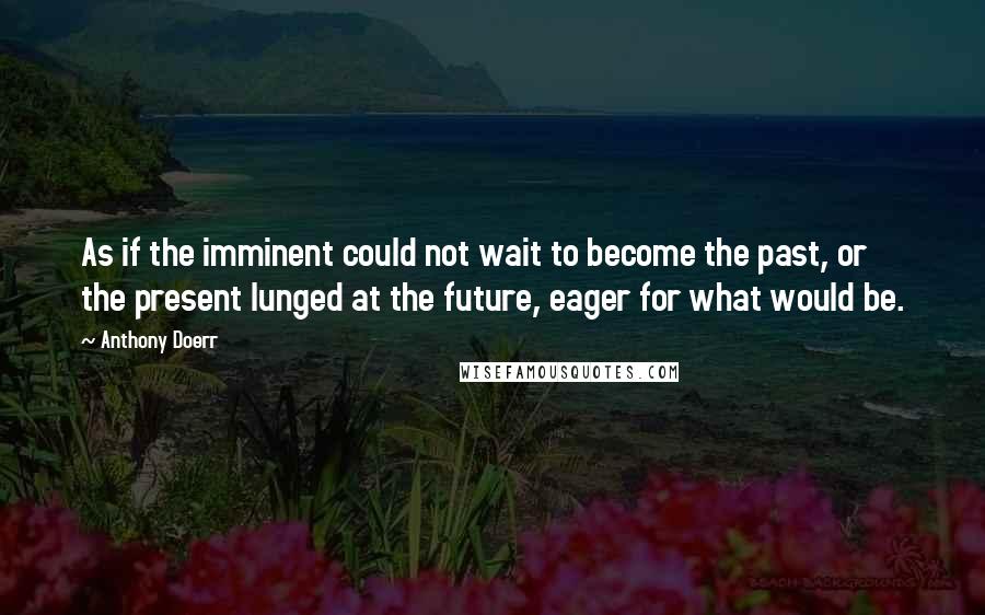 Anthony Doerr Quotes: As if the imminent could not wait to become the past, or the present lunged at the future, eager for what would be.