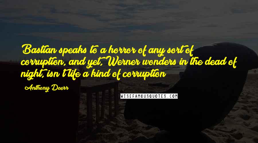 Anthony Doerr Quotes: Bastian speaks to a horror of any sort of corruption, and yet, Werner wonders in the dead of night, isn't life a kind of corruption?