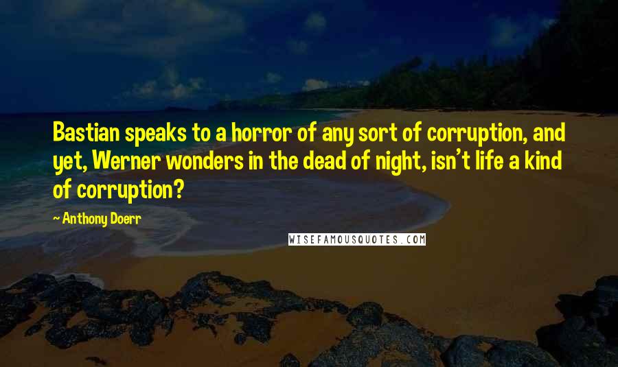 Anthony Doerr Quotes: Bastian speaks to a horror of any sort of corruption, and yet, Werner wonders in the dead of night, isn't life a kind of corruption?