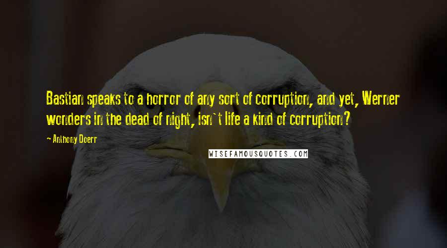 Anthony Doerr Quotes: Bastian speaks to a horror of any sort of corruption, and yet, Werner wonders in the dead of night, isn't life a kind of corruption?