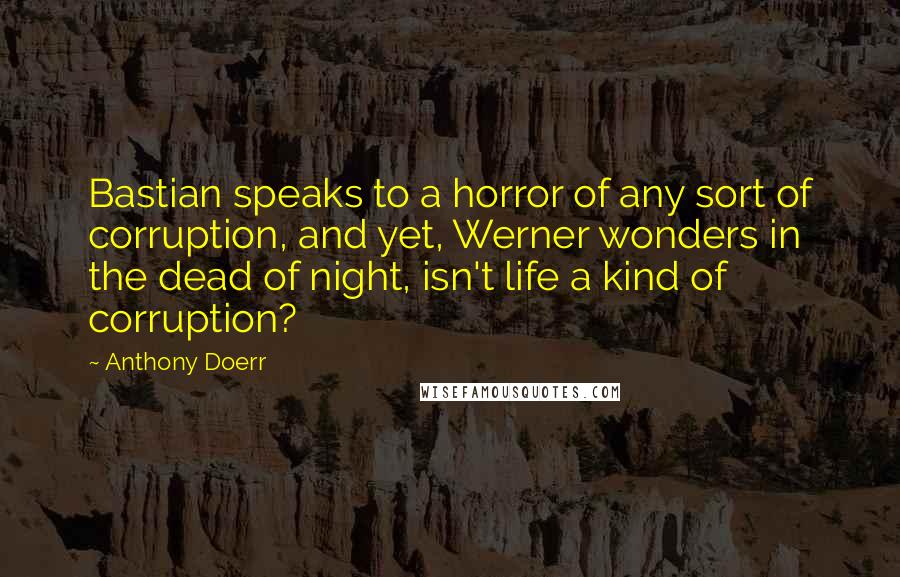 Anthony Doerr Quotes: Bastian speaks to a horror of any sort of corruption, and yet, Werner wonders in the dead of night, isn't life a kind of corruption?