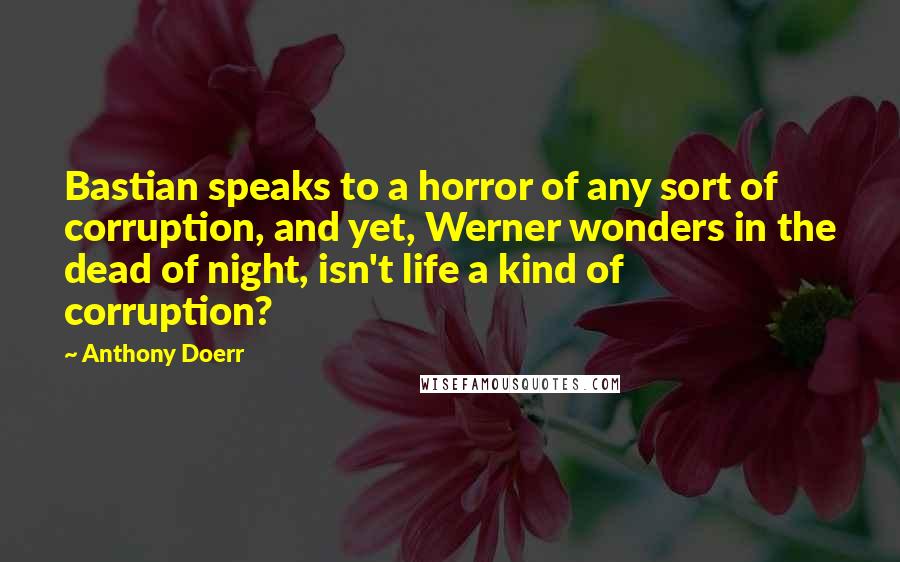 Anthony Doerr Quotes: Bastian speaks to a horror of any sort of corruption, and yet, Werner wonders in the dead of night, isn't life a kind of corruption?