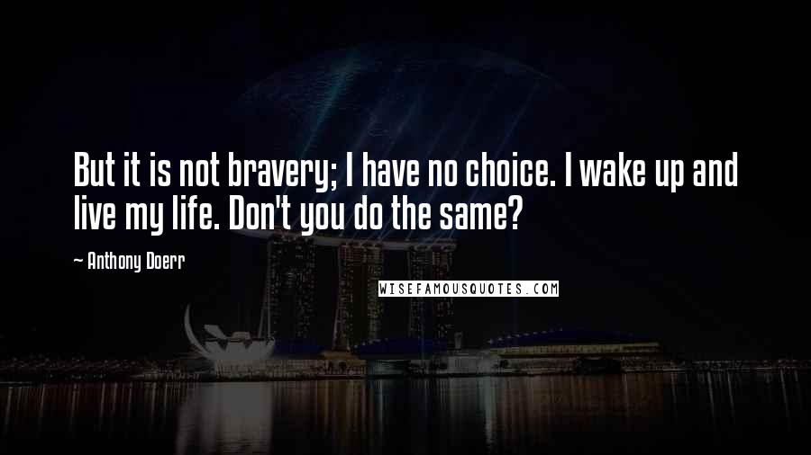 Anthony Doerr Quotes: But it is not bravery; I have no choice. I wake up and live my life. Don't you do the same?