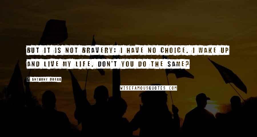 Anthony Doerr Quotes: But it is not bravery; I have no choice. I wake up and live my life. Don't you do the same?