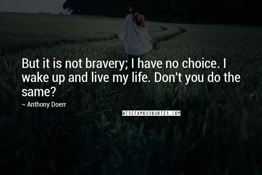 Anthony Doerr Quotes: But it is not bravery; I have no choice. I wake up and live my life. Don't you do the same?