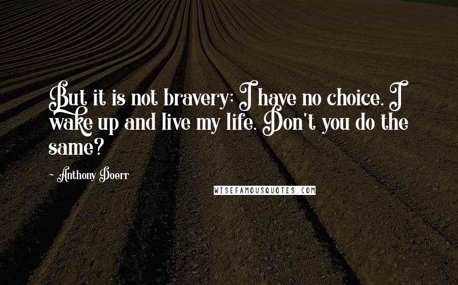 Anthony Doerr Quotes: But it is not bravery; I have no choice. I wake up and live my life. Don't you do the same?