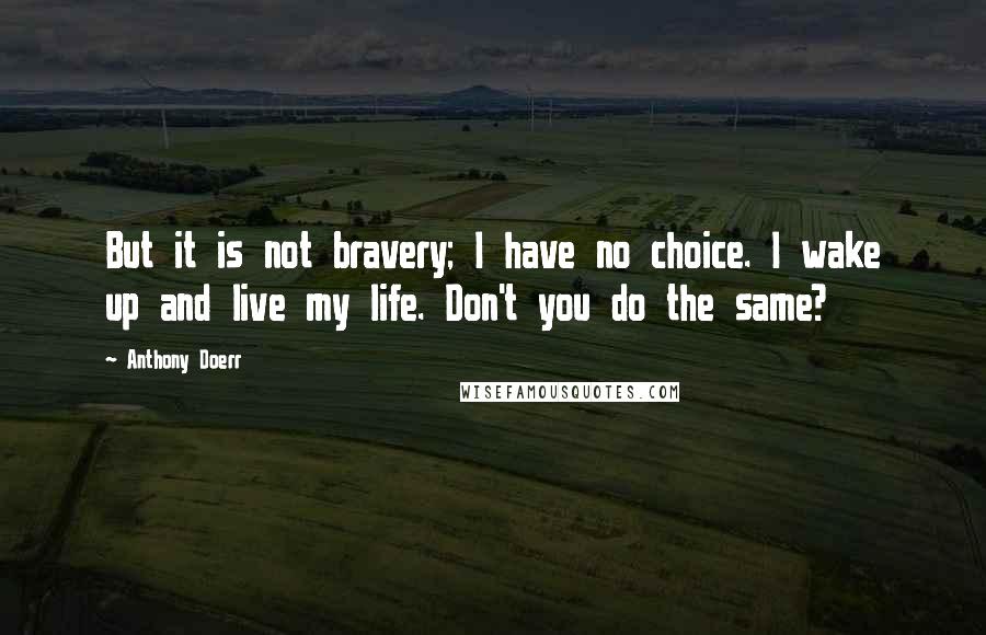 Anthony Doerr Quotes: But it is not bravery; I have no choice. I wake up and live my life. Don't you do the same?