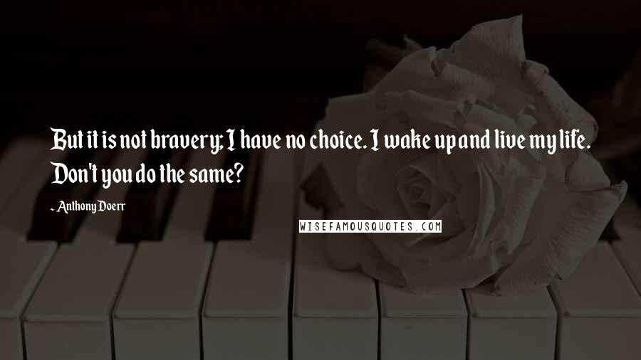 Anthony Doerr Quotes: But it is not bravery; I have no choice. I wake up and live my life. Don't you do the same?