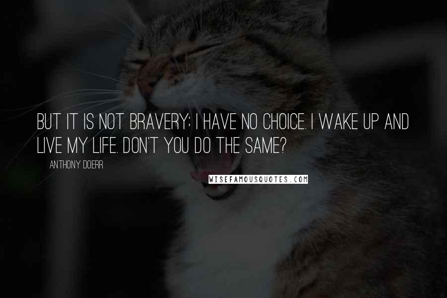 Anthony Doerr Quotes: But it is not bravery; I have no choice. I wake up and live my life. Don't you do the same?