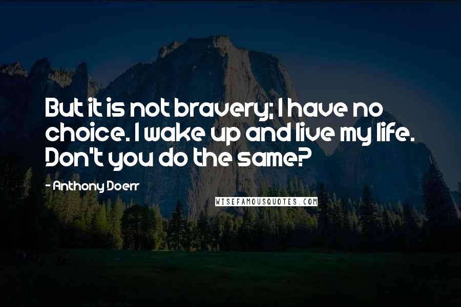 Anthony Doerr Quotes: But it is not bravery; I have no choice. I wake up and live my life. Don't you do the same?