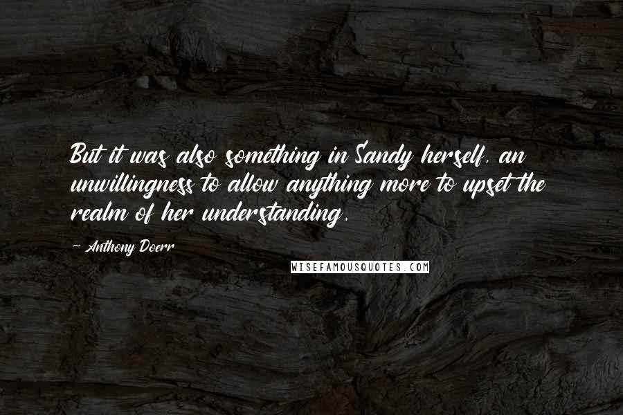 Anthony Doerr Quotes: But it was also something in Sandy herself, an unwillingness to allow anything more to upset the realm of her understanding.