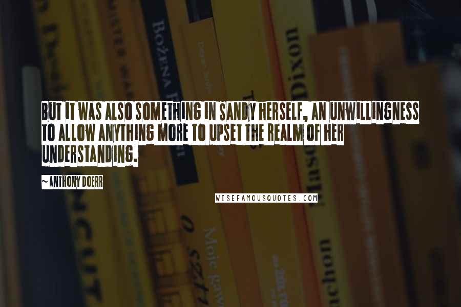 Anthony Doerr Quotes: But it was also something in Sandy herself, an unwillingness to allow anything more to upset the realm of her understanding.