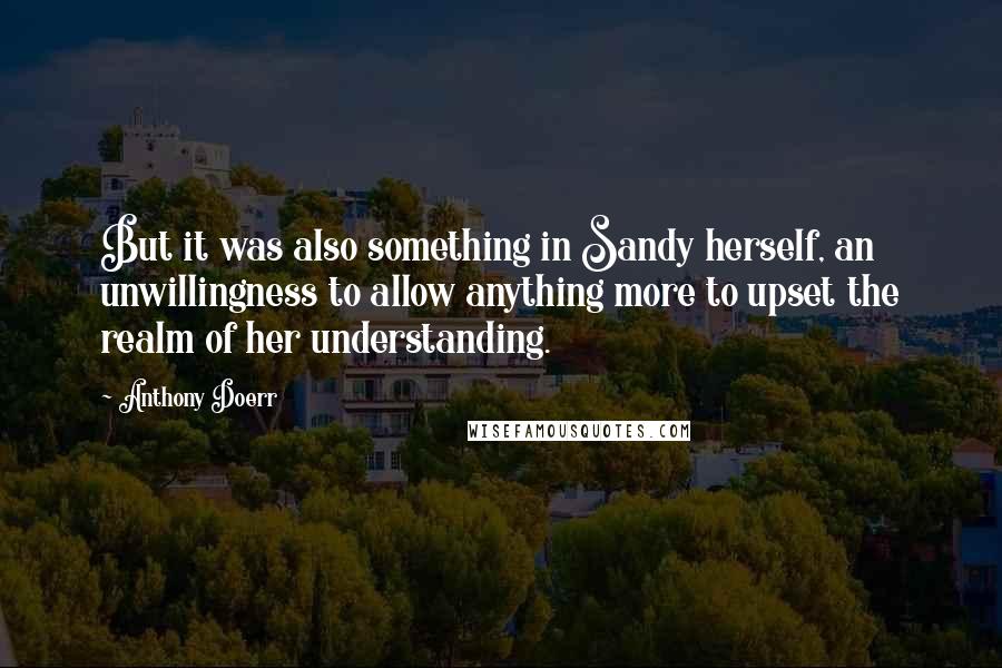 Anthony Doerr Quotes: But it was also something in Sandy herself, an unwillingness to allow anything more to upset the realm of her understanding.