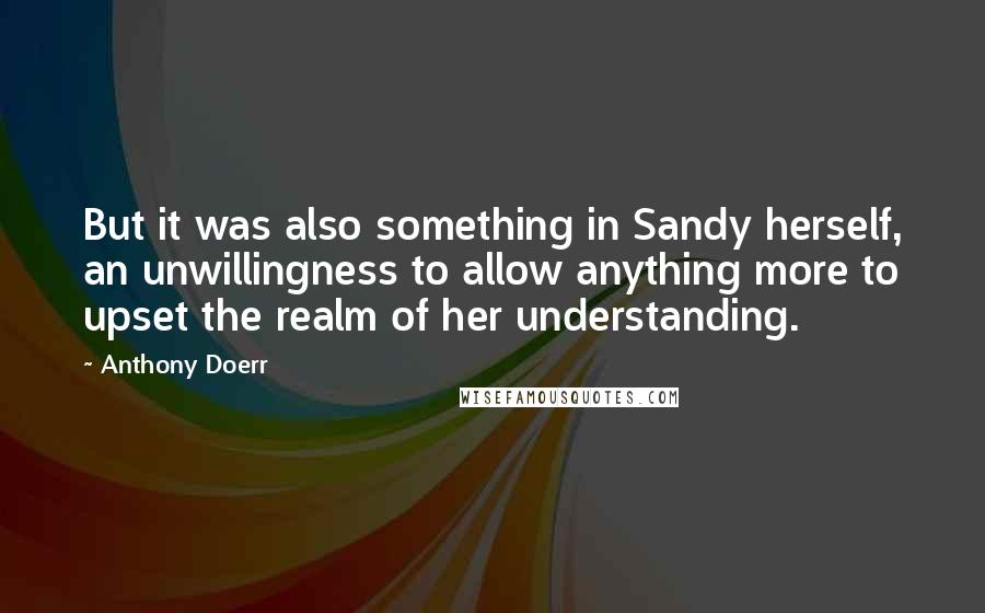 Anthony Doerr Quotes: But it was also something in Sandy herself, an unwillingness to allow anything more to upset the realm of her understanding.