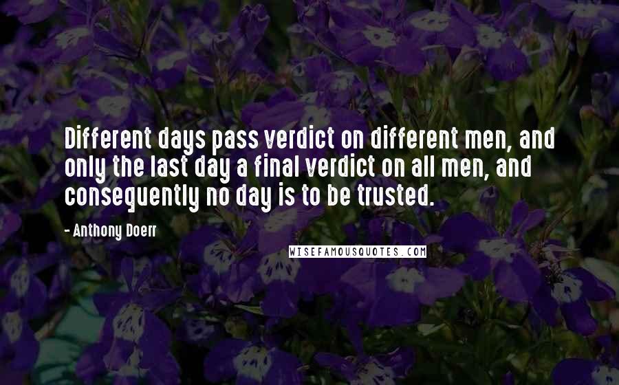 Anthony Doerr Quotes: Different days pass verdict on different men, and only the last day a final verdict on all men, and consequently no day is to be trusted.