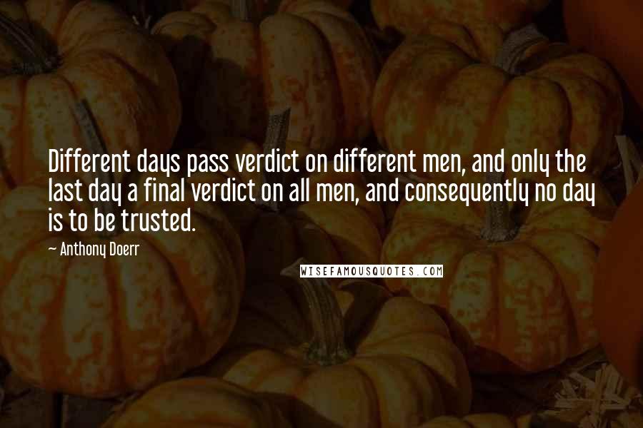 Anthony Doerr Quotes: Different days pass verdict on different men, and only the last day a final verdict on all men, and consequently no day is to be trusted.