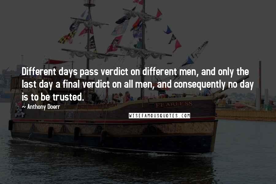 Anthony Doerr Quotes: Different days pass verdict on different men, and only the last day a final verdict on all men, and consequently no day is to be trusted.