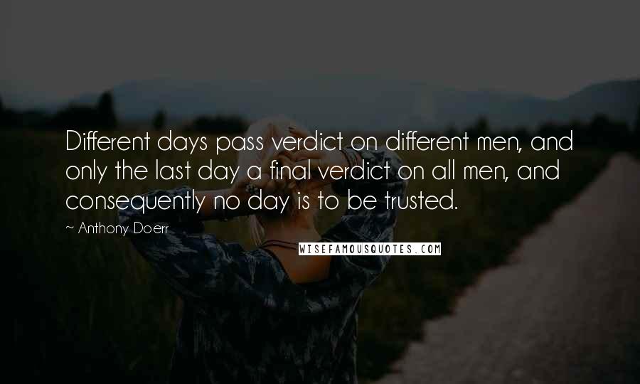 Anthony Doerr Quotes: Different days pass verdict on different men, and only the last day a final verdict on all men, and consequently no day is to be trusted.