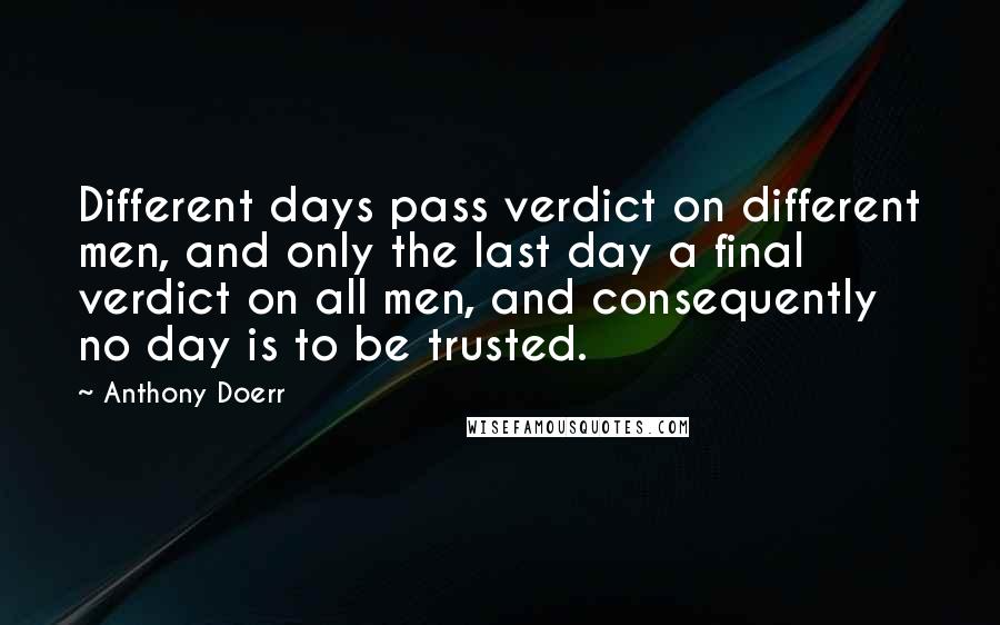 Anthony Doerr Quotes: Different days pass verdict on different men, and only the last day a final verdict on all men, and consequently no day is to be trusted.