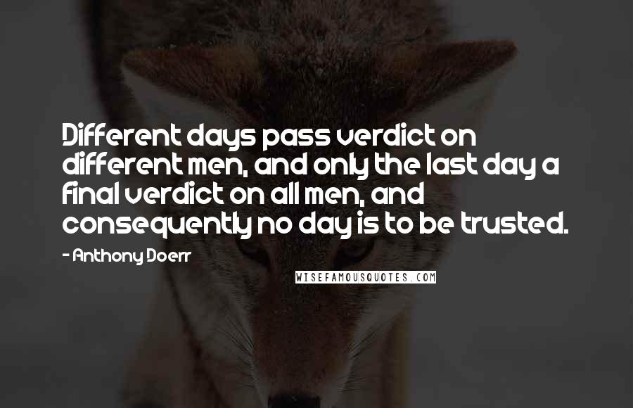 Anthony Doerr Quotes: Different days pass verdict on different men, and only the last day a final verdict on all men, and consequently no day is to be trusted.