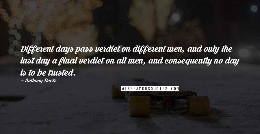 Anthony Doerr Quotes: Different days pass verdict on different men, and only the last day a final verdict on all men, and consequently no day is to be trusted.