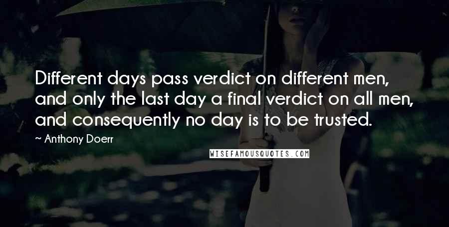 Anthony Doerr Quotes: Different days pass verdict on different men, and only the last day a final verdict on all men, and consequently no day is to be trusted.