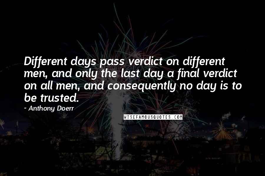 Anthony Doerr Quotes: Different days pass verdict on different men, and only the last day a final verdict on all men, and consequently no day is to be trusted.