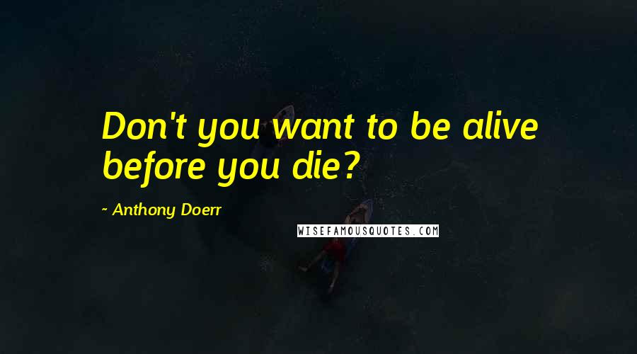 Anthony Doerr Quotes: Don't you want to be alive before you die?