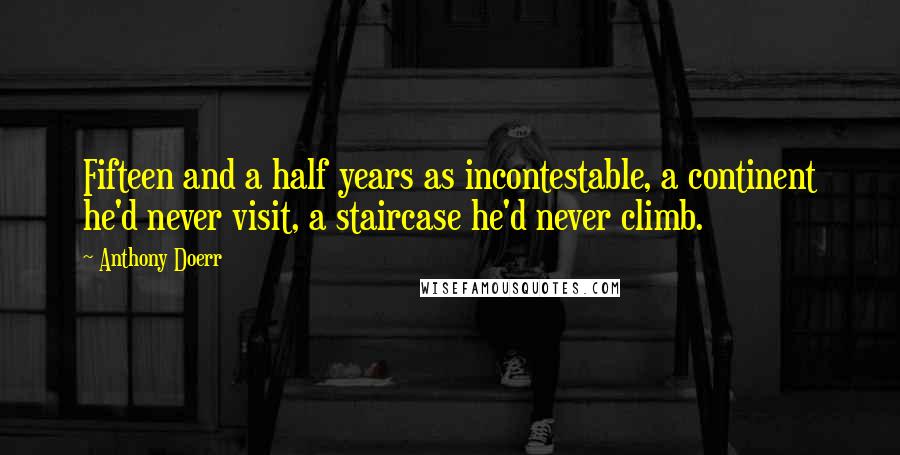 Anthony Doerr Quotes: Fifteen and a half years as incontestable, a continent he'd never visit, a staircase he'd never climb.