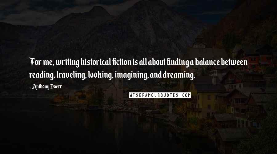 Anthony Doerr Quotes: For me, writing historical fiction is all about finding a balance between reading, traveling, looking, imagining, and dreaming.