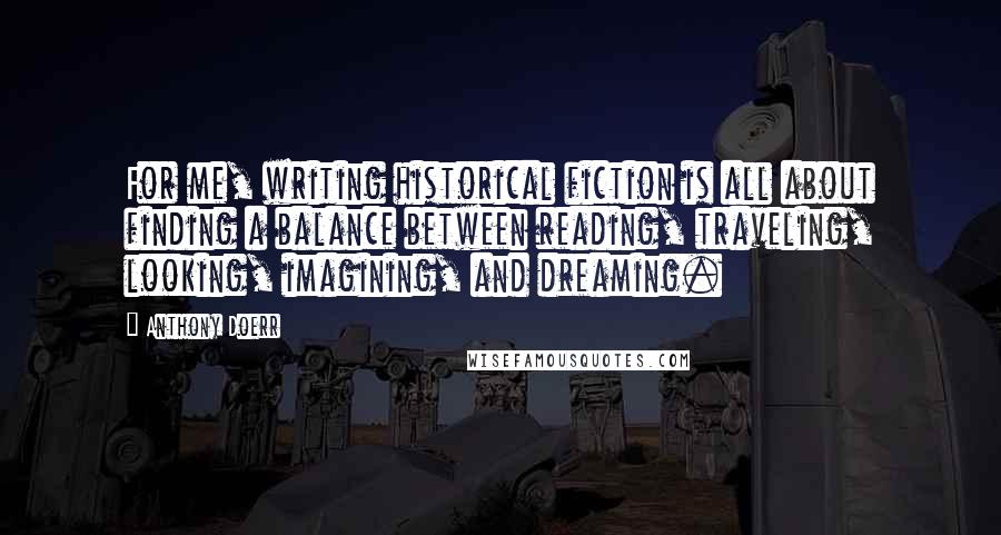 Anthony Doerr Quotes: For me, writing historical fiction is all about finding a balance between reading, traveling, looking, imagining, and dreaming.