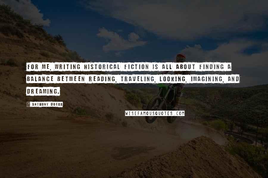 Anthony Doerr Quotes: For me, writing historical fiction is all about finding a balance between reading, traveling, looking, imagining, and dreaming.