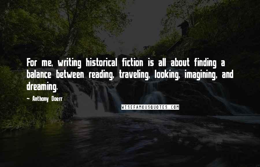 Anthony Doerr Quotes: For me, writing historical fiction is all about finding a balance between reading, traveling, looking, imagining, and dreaming.