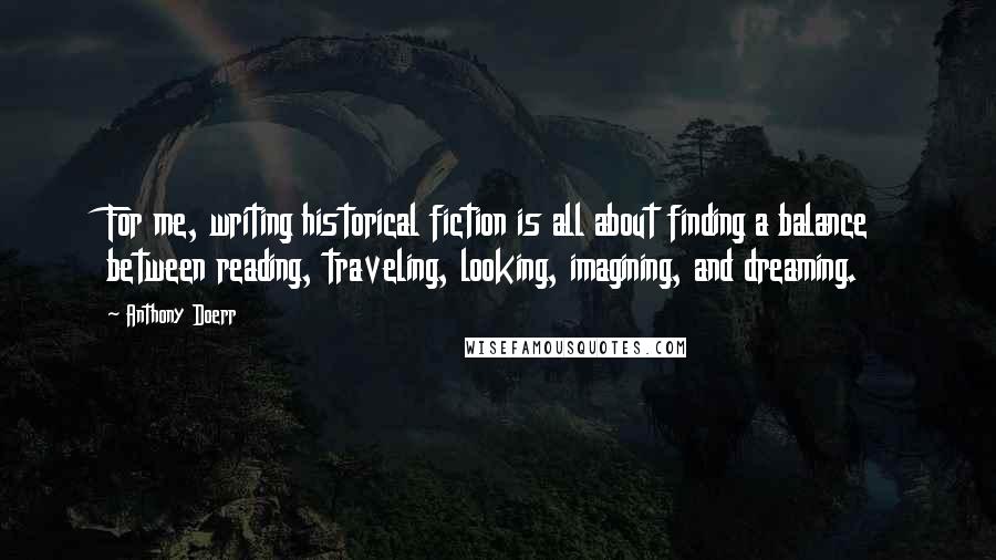 Anthony Doerr Quotes: For me, writing historical fiction is all about finding a balance between reading, traveling, looking, imagining, and dreaming.