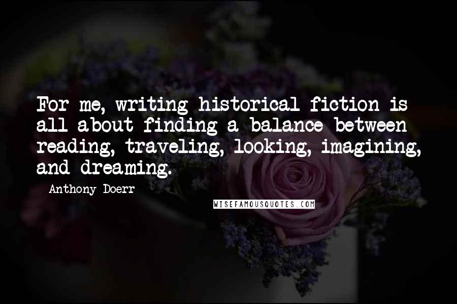 Anthony Doerr Quotes: For me, writing historical fiction is all about finding a balance between reading, traveling, looking, imagining, and dreaming.