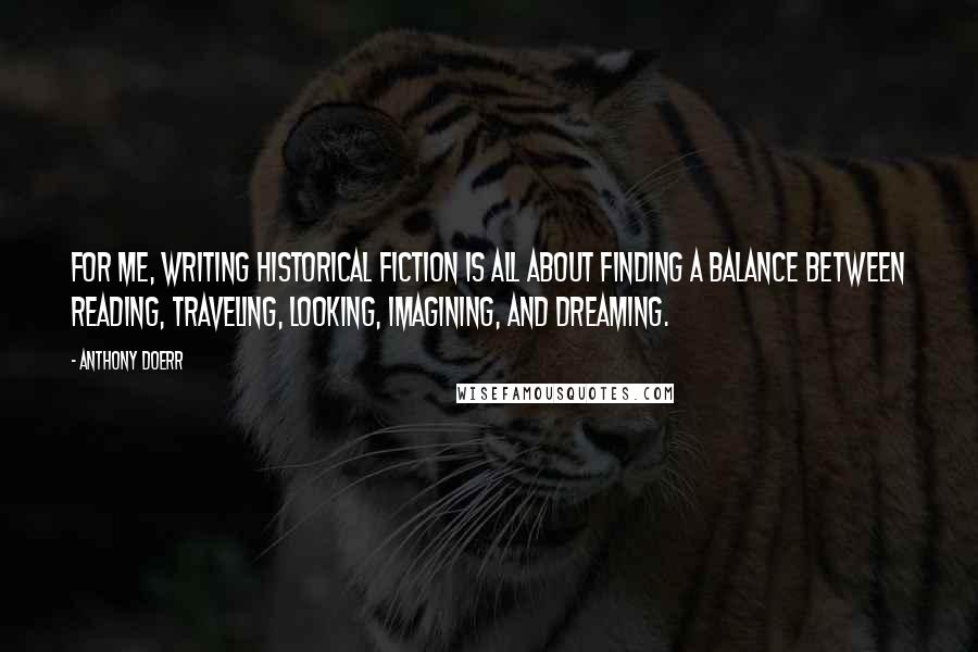 Anthony Doerr Quotes: For me, writing historical fiction is all about finding a balance between reading, traveling, looking, imagining, and dreaming.