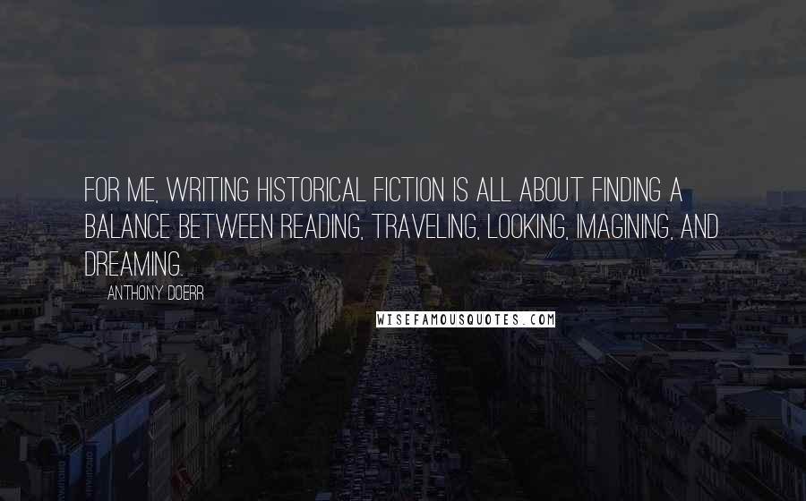 Anthony Doerr Quotes: For me, writing historical fiction is all about finding a balance between reading, traveling, looking, imagining, and dreaming.