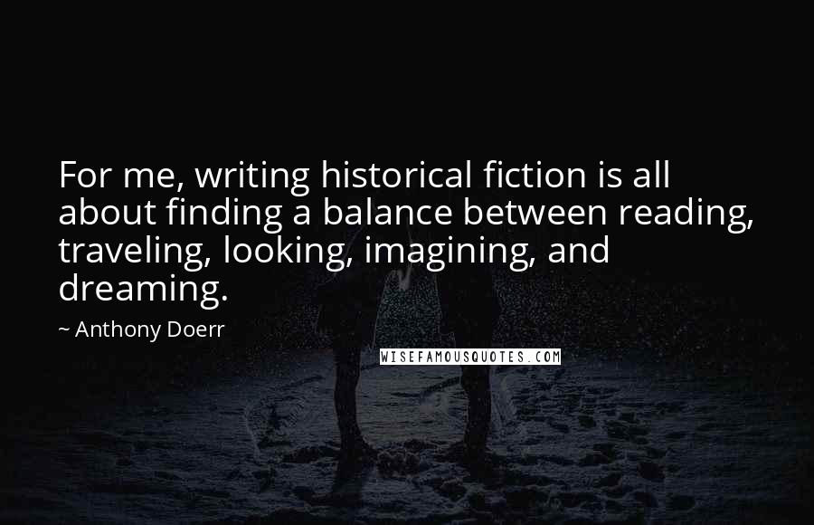 Anthony Doerr Quotes: For me, writing historical fiction is all about finding a balance between reading, traveling, looking, imagining, and dreaming.