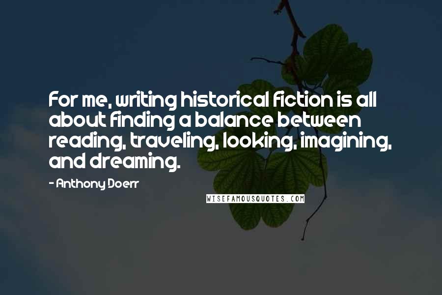 Anthony Doerr Quotes: For me, writing historical fiction is all about finding a balance between reading, traveling, looking, imagining, and dreaming.