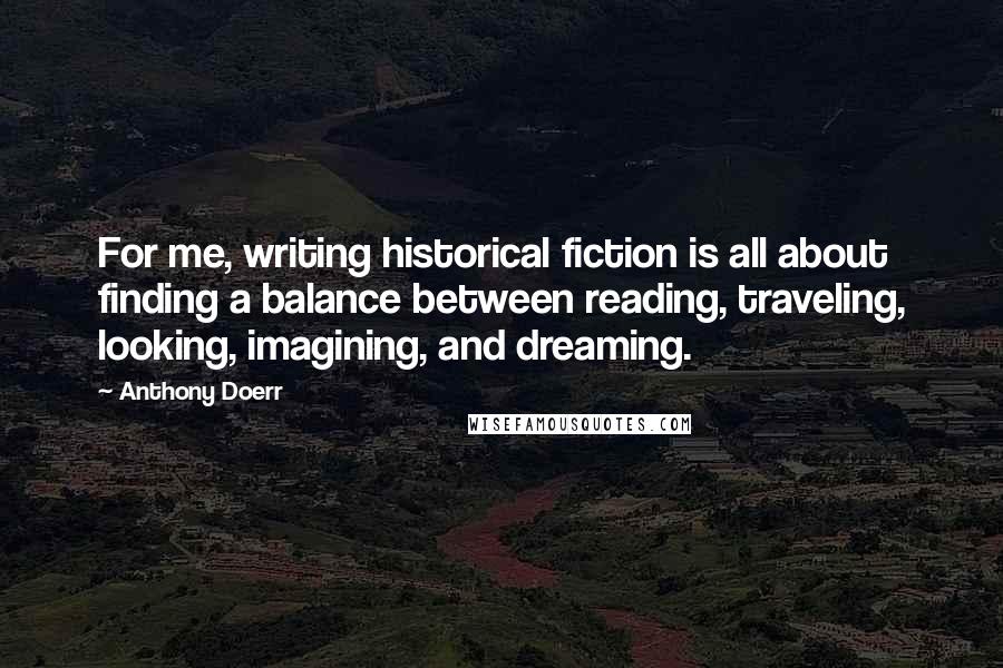 Anthony Doerr Quotes: For me, writing historical fiction is all about finding a balance between reading, traveling, looking, imagining, and dreaming.